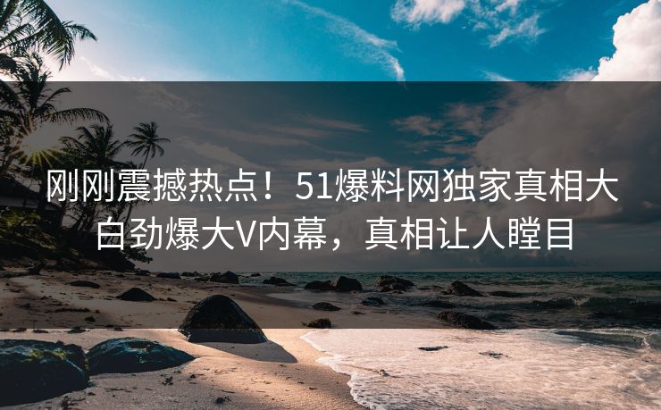 刚刚震撼热点！51爆料网独家真相大白劲爆大V内幕，真相让人瞠目