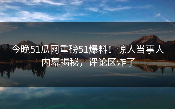 今晚51瓜网重磅51爆料！惊人当事人内幕揭秘，评论区炸了