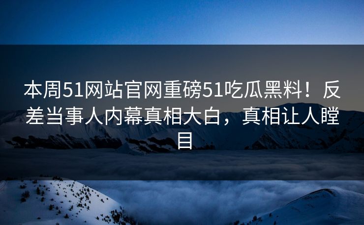 本周51网站官网重磅51吃瓜黑料！反差当事人内幕真相大白，真相让人瞠目