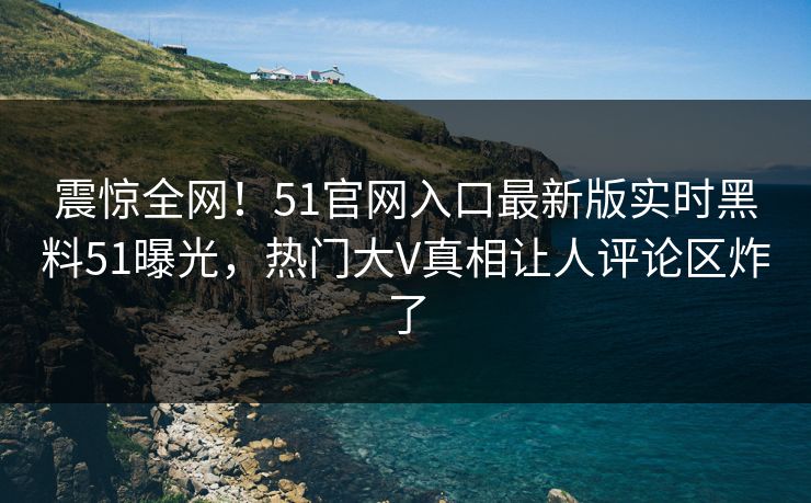 震惊全网！51官网入口最新版实时黑料51曝光，热门大V真相让人评论区炸了