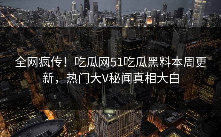 全网疯传！吃瓜网51吃瓜黑料本周更新，热门大V秘闻真相大白