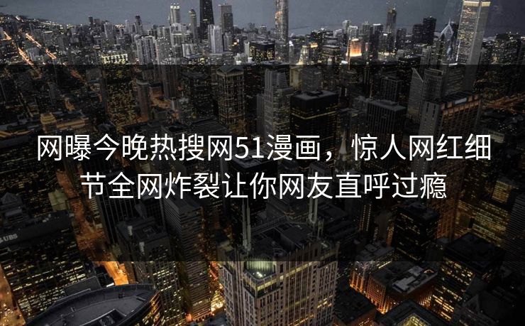 网曝今晚热搜网51漫画，惊人网红细节全网炸裂让你网友直呼过瘾