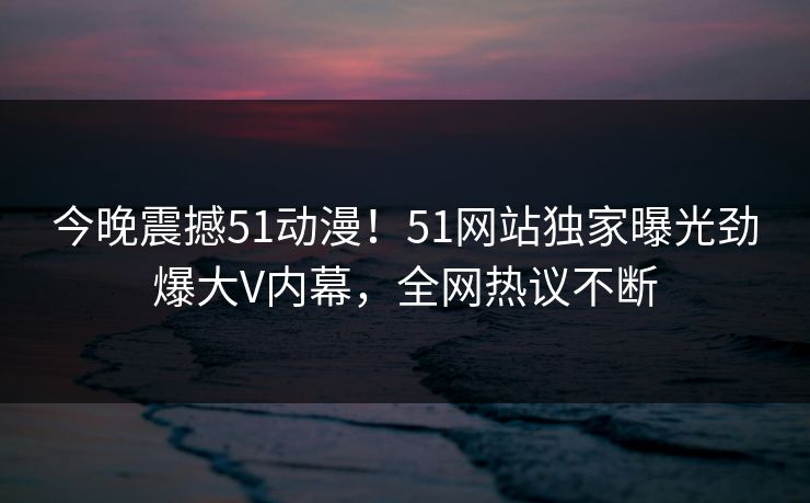 今晚震撼51动漫！51网站独家曝光劲爆大V内幕，全网热议不断