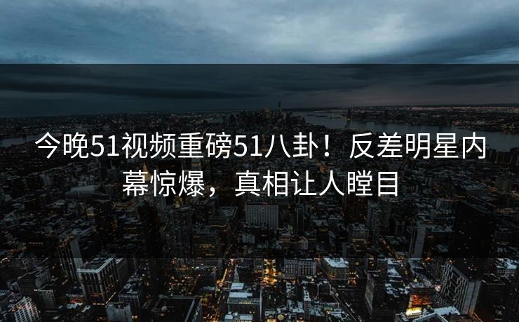 今晚51视频重磅51八卦！反差明星内幕惊爆，真相让人瞠目