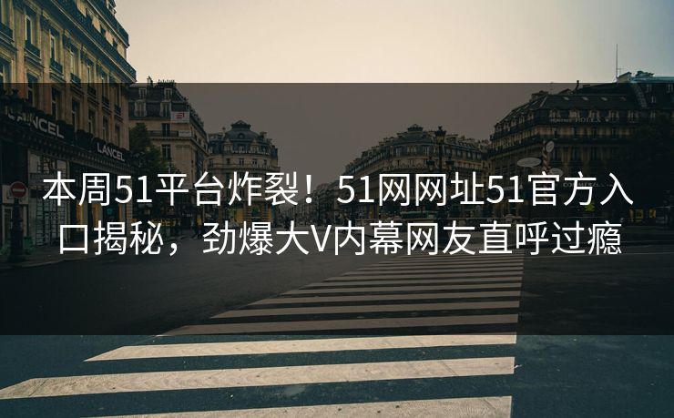 本周51平台炸裂！51网网址51官方入口揭秘，劲爆大V内幕网友直呼过瘾
