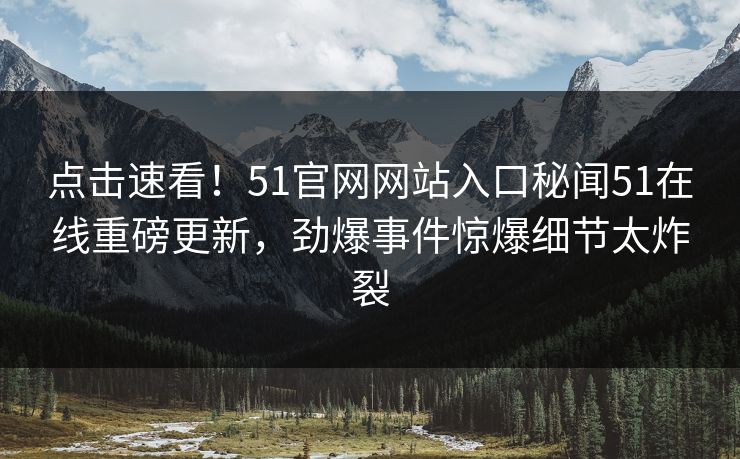 点击速看！51官网网站入口秘闻51在线重磅更新，劲爆事件惊爆细节太炸裂
