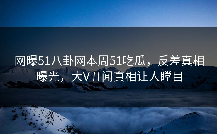 网曝51八卦网本周51吃瓜，反差真相曝光，大V丑闻真相让人瞠目