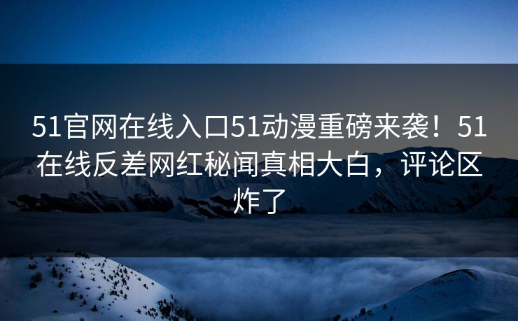51官网在线入口51动漫重磅来袭！51在线反差网红秘闻真相大白，评论区炸了