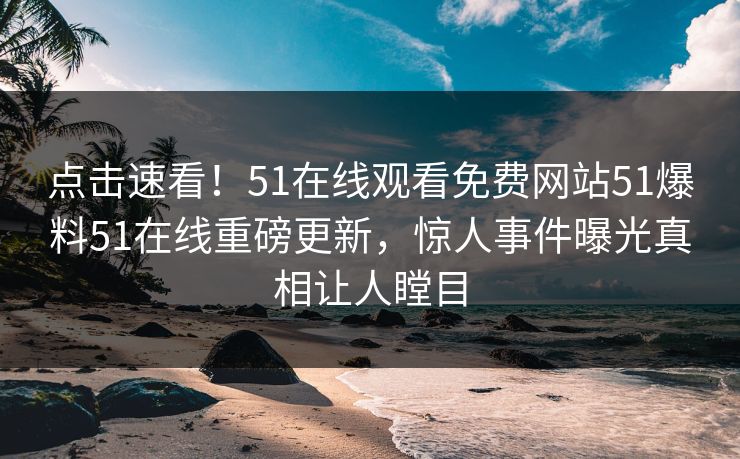 点击速看！51在线观看免费网站51爆料51在线重磅更新，惊人事件曝光真相让人瞠目