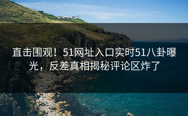 直击围观！51网址入口实时51八卦曝光，反差真相揭秘评论区炸了
