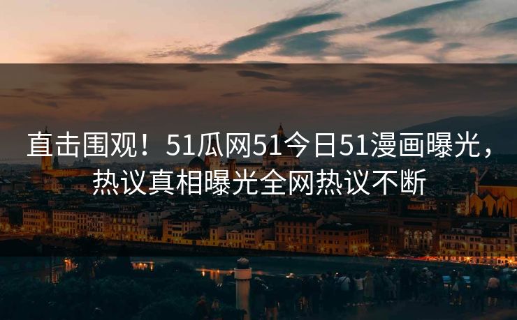 直击围观！51瓜网51今日51漫画曝光，热议真相曝光全网热议不断