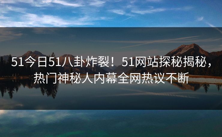 51今日51八卦炸裂！51网站探秘揭秘，热门神秘人内幕全网热议不断