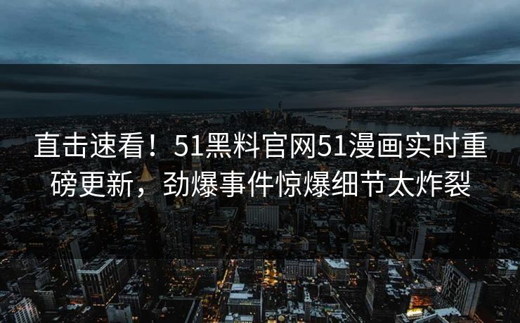 直击速看！51黑料官网51漫画实时重磅更新，劲爆事件惊爆细节太炸裂
