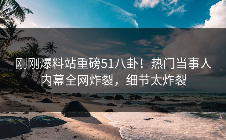 刚刚爆料站重磅51八卦！热门当事人内幕全网炸裂，细节太炸裂