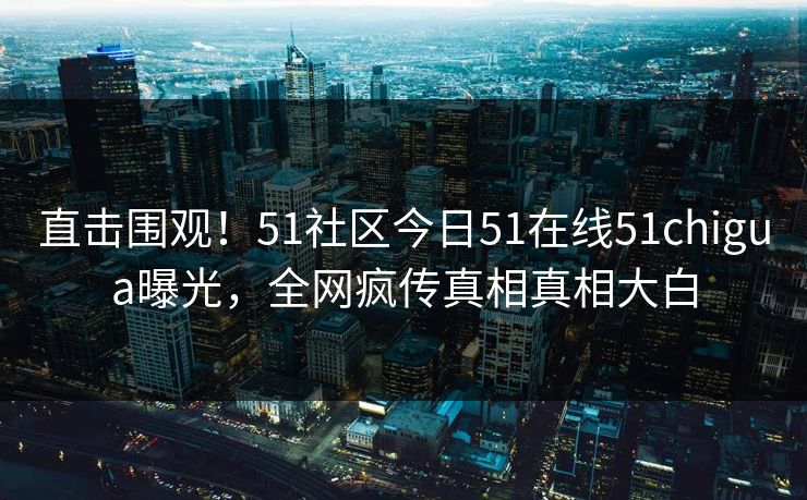 直击围观！51社区今日51在线51chigua曝光，全网疯传真相真相大白