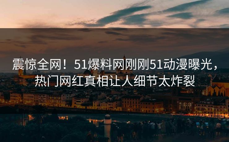 震惊全网！51爆料网刚刚51动漫曝光，热门网红真相让人细节太炸裂