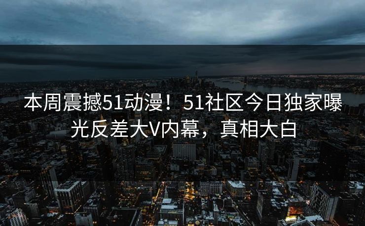 本周震撼51动漫！51社区今日独家曝光反差大V内幕，真相大白