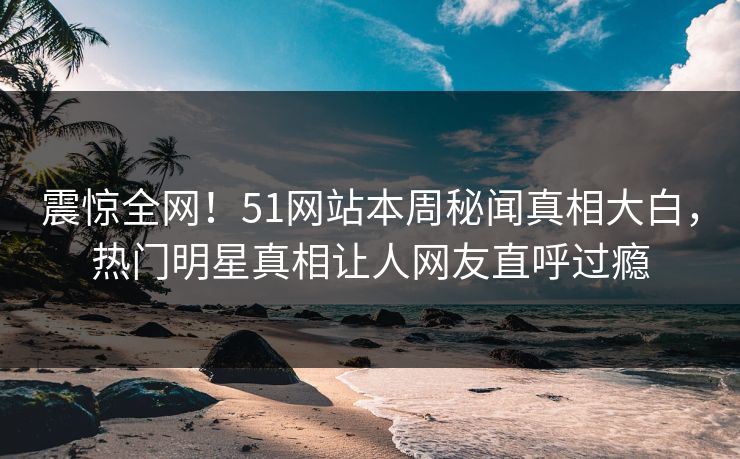 震惊全网！51网站本周秘闻真相大白，热门明星真相让人网友直呼过瘾