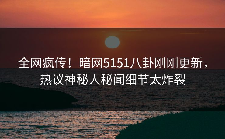 全网疯传！暗网5151八卦刚刚更新，热议神秘人秘闻细节太炸裂