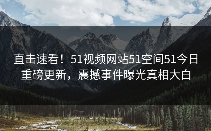 直击速看！51视频网站51空间51今日重磅更新，震撼事件曝光真相大白