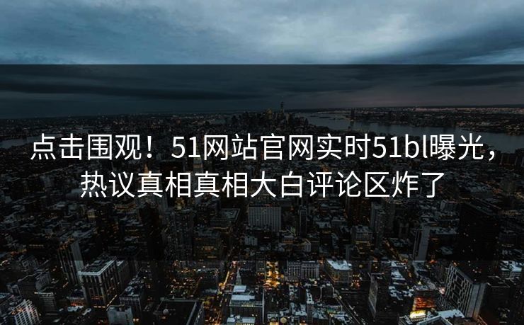 点击围观！51网站官网实时51bl曝光，热议真相真相大白评论区炸了