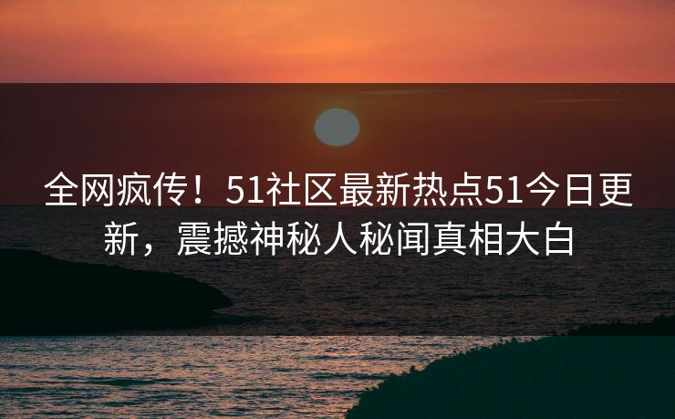 全网疯传！51社区最新热点51今日更新，震撼神秘人秘闻真相大白