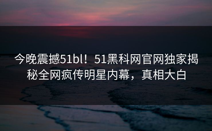 今晚震撼51bl！51黑科网官网独家揭秘全网疯传明星内幕，真相大白