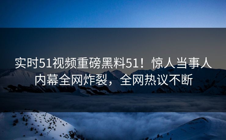 实时51视频重磅黑料51！惊人当事人内幕全网炸裂，全网热议不断