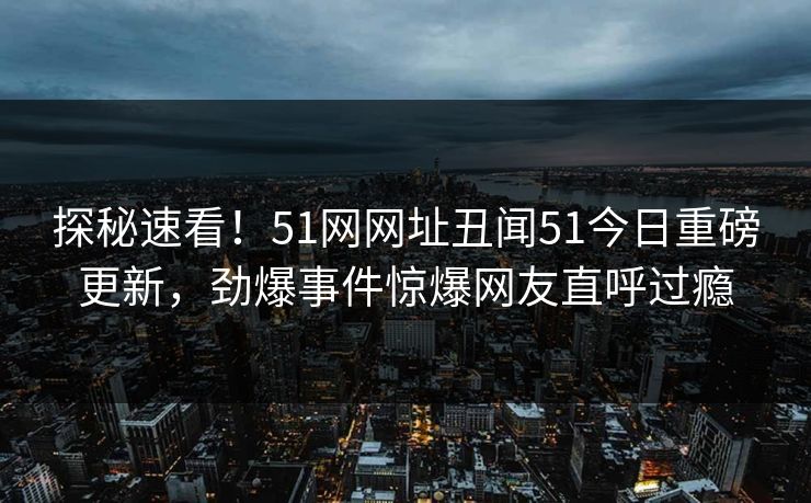 探秘速看！51网网址丑闻51今日重磅更新，劲爆事件惊爆网友直呼过瘾