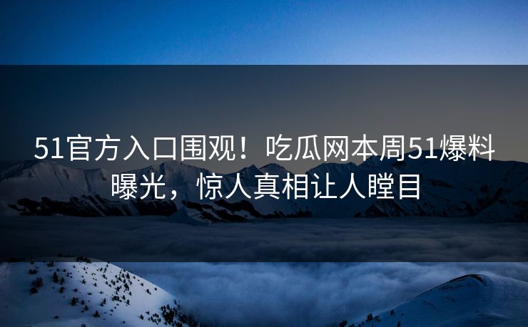 51官方入口围观！吃瓜网本周51爆料曝光，惊人真相让人瞠目