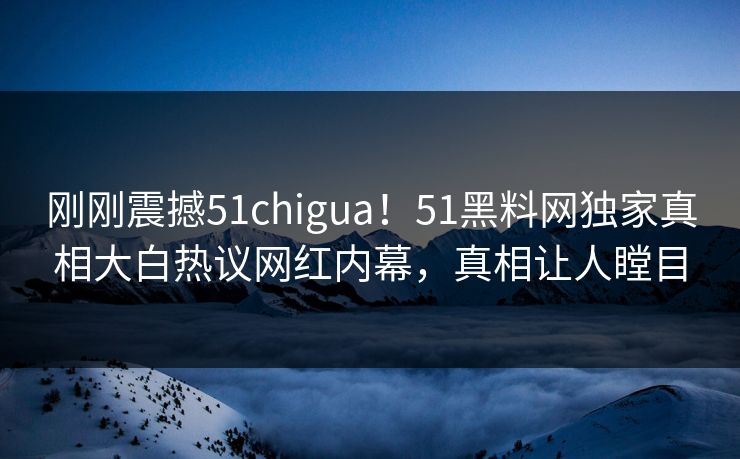 刚刚震撼51chigua！51黑料网独家真相大白热议网红内幕，真相让人瞠目