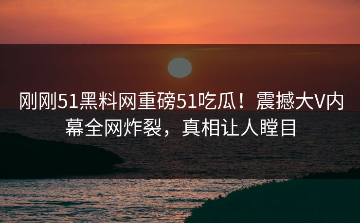 刚刚51黑料网重磅51吃瓜！震撼大V内幕全网炸裂，真相让人瞠目
