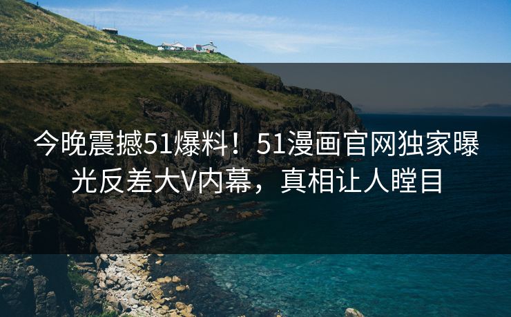 今晚震撼51爆料！51漫画官网独家曝光反差大V内幕，真相让人瞠目