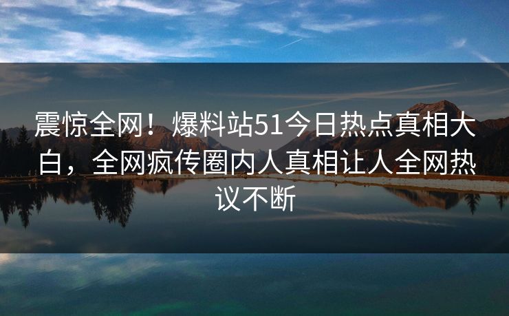 震惊全网！爆料站51今日热点真相大白，全网疯传圈内人真相让人全网热议不断