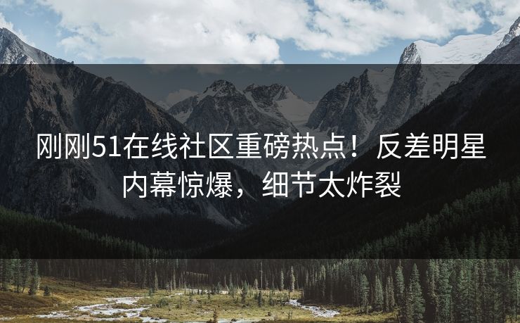 刚刚51在线社区重磅热点！反差明星内幕惊爆，细节太炸裂