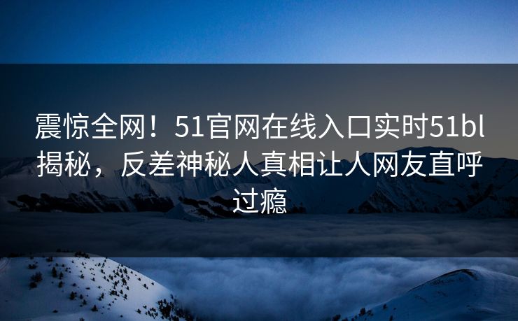 震惊全网！51官网在线入口实时51bl揭秘，反差神秘人真相让人网友直呼过瘾