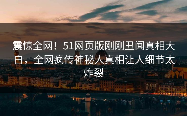 震惊全网！51网页版刚刚丑闻真相大白，全网疯传神秘人真相让人细节太炸裂