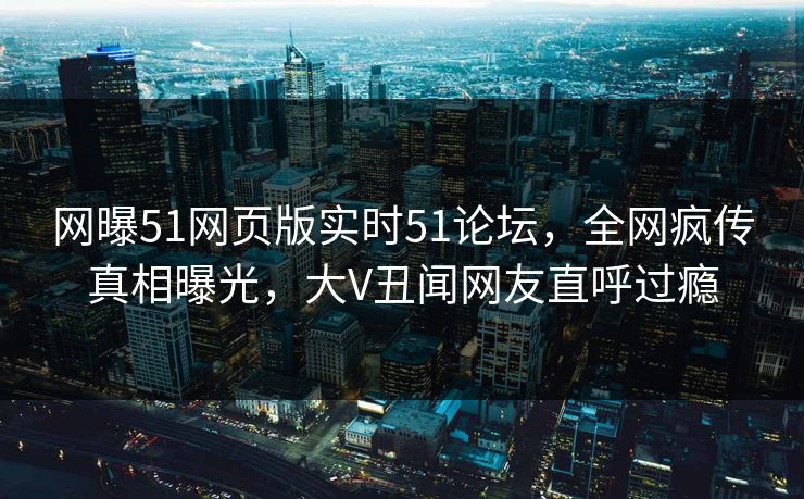 网曝51网页版实时51论坛，全网疯传真相曝光，大V丑闻网友直呼过瘾