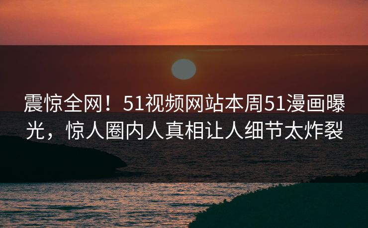 震惊全网！51视频网站本周51漫画曝光，惊人圈内人真相让人细节太炸裂