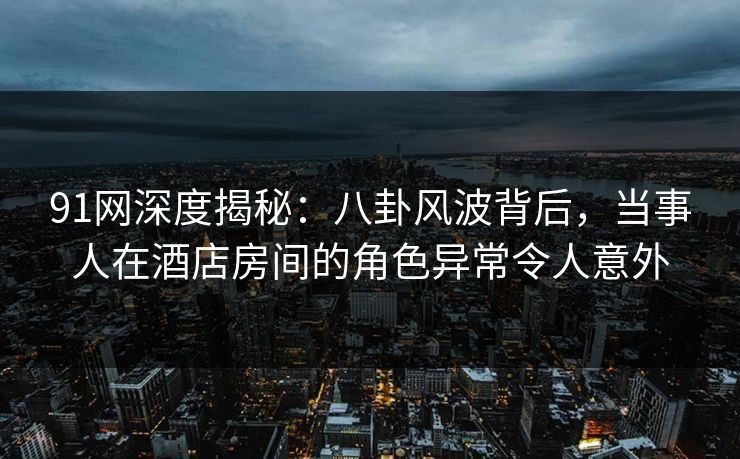 91网深度揭秘：八卦风波背后，当事人在酒店房间的角色异常令人意外