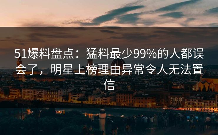 51爆料盘点：猛料最少99%的人都误会了，明星上榜理由异常令人无法置信