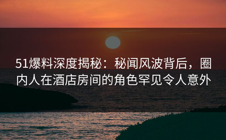 51爆料深度揭秘：秘闻风波背后，圈内人在酒店房间的角色罕见令人意外
