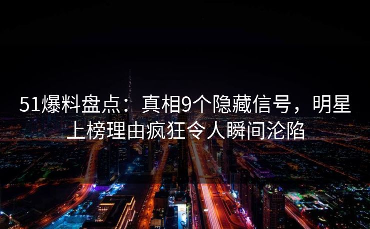 51爆料盘点：真相9个隐藏信号，明星上榜理由疯狂令人瞬间沦陷