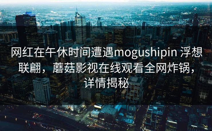 网红在午休时间遭遇mogushipin 浮想联翩，蘑菇影视在线观看全网炸锅，详情揭秘