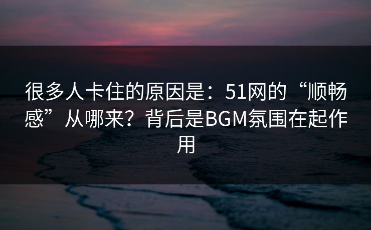 很多人卡住的原因是:51网的“顺畅感”从哪来?背后是BGM氛围在起作用 很多人卡住的原因是:51网的“顺畅感”从哪来?背后是BGM氛围在起作用