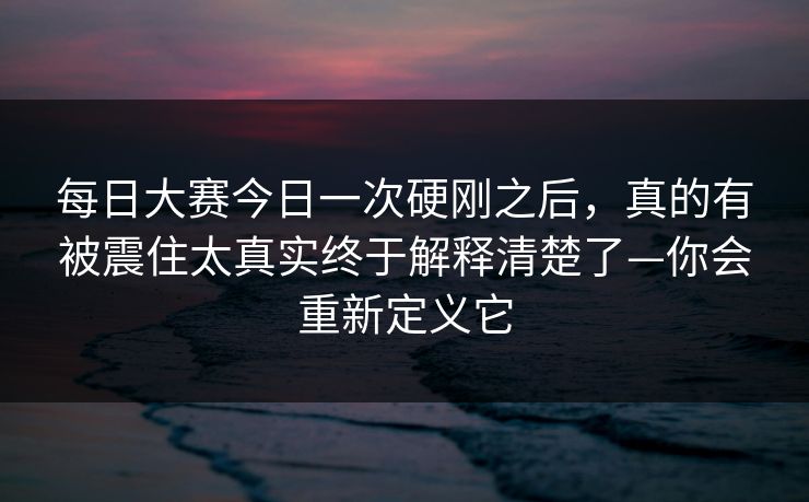 每日大赛今日一次硬刚之后，真的有被震住太真实终于解释清楚了—你会重新定义它