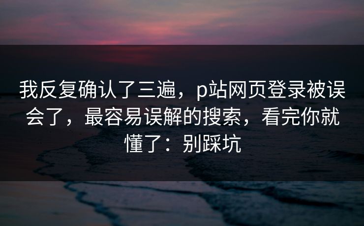 我反复确认了三遍,p站网页登录被误会了,最容易误解的搜索,看完你就懂了:别踩坑 我反复确认了三遍,p站网页登录被误会了,最容易误解的搜索,看完你就懂了:别踩坑