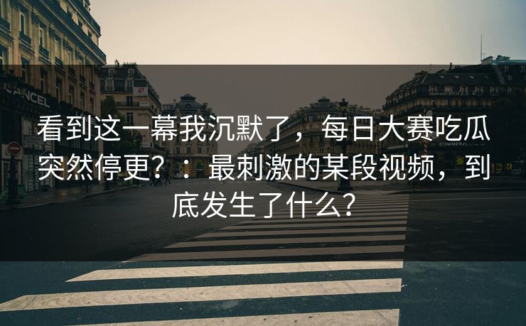 看到这一幕我沉默了，每日大赛吃瓜突然停更？：最刺激的某段视频，到底发生了什么？