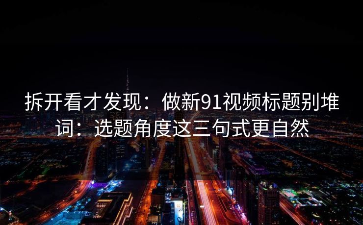 拆开看才发现：做新91视频标题别堆词：选题角度这三句式更自然