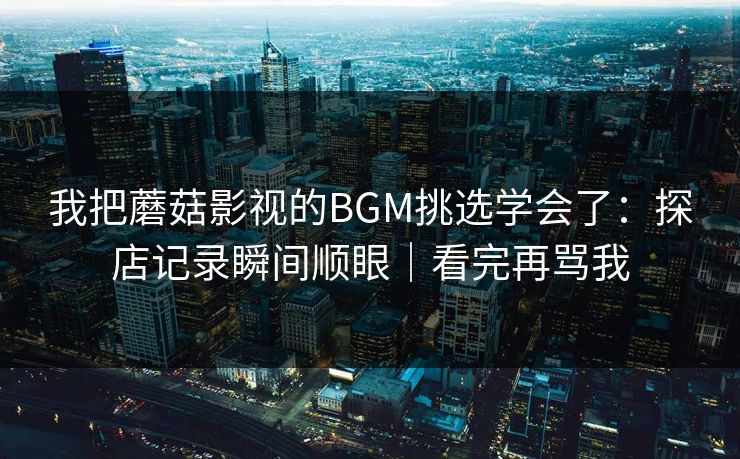 我把蘑菇影视的BGM挑选学会了：探店记录瞬间顺眼｜看完再骂我